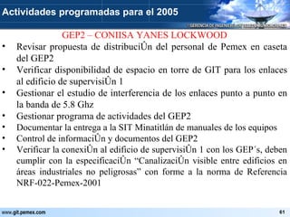GEP2 – CONIISA YANES LOCKWOOD Revisar propuesta de distribución del personal de Pemex en caseta del GEP2 Verificar disponibilidad de espacio en torre de GIT para los enlaces al edificio de supervisión 1 Gestionar el estudio de interferencia de los enlaces punto a punto en la banda de 5.8 Ghz Gestionar programa de actividades del GEP2 Documentar la entrega a la SIT Minatitlán de manuales de los equipos Control de información y documentos del GEP2 Verificar la conexión al edificio de supervisión 1 con los GEP´s, deben cumplir con la especificación “Canalización visible entre edificios en áreas industriales no peligrosas” con forme a la norma de Referencia NRF-022-Pemex-2001 Actividades programadas para el 2005 