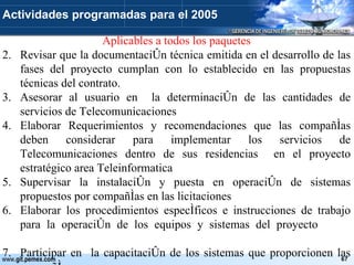 Aplicables a todos los paquetes Revisar que la documentación técnica emitida en el desarrollo de las fases del proyecto cumplan con lo establecido en las propuestas técnicas del contrato. Asesorar al usuario en  la determinación de las cantidades de servicios de Telecomunicaciones Elaborar Requerimientos y recomendaciones que las compañías deben considerar para implementar los servicios de Telecomunicaciones dentro de sus residencias  en el proyecto estratégico area Teleinformatica Supervisar la instalación y puesta en operación de sistemas propuestos por compañías en las licitaciones  Elaborar los procedimientos específicos e instrucciones de trabajo para la operación de los equipos y sistemas del proyecto Participar en  la capacitación de los sistemas que proporcionen las compañías  Actividades programadas para el 2005 
