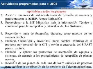 Aplicables a todos los paquetes Asistir a reuniones de videoconferencia de revisión de avances y pendientes con la DCIDP, Pemex Refinación Proporcionar a la SIT Minatitlán toda la información Técnico y comercial para la recepción y atención de los Sistemas.  Recorrido y toma de fotografías digitales, como muestra de los avances de obra Elaborar, Cuantificar y enviar las  horas hombre invertidas en el proyecto por personal de la GIT y enviar a encargada del SIFAST para su captura. Elaborar  y aplicar los protocolos de aceptación de equipos y sistemas, de acuerdo a los procedimiento de recepción de plantas nuevas. Revisión de los planos de cada una de las 9 unidades de procesos para verificar la distribución de los servicios de Telecomunicaciones.  Actividades programadas para el 2005 