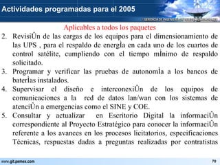 Aplicables a todos los paquetes Revisión de las cargas de los equipos para el dimensionamiento de las UPS , para el respaldo de energía en cada uno de los cuartos de control satélite, cumpliendo con el tiempo mínimo de respaldo solicitado. Programar y verificar las pruebas de autonomía a los bancos de baterías instalados. Supervisar el diseño e interconexión de los equipos de comunicaciones a la  red de datos lan/wan con los sistemas de atención a emergencias como el SINE y COE. Consultar y actualizar  en Escritorio Digital la información correspondiente al Proyecto Estratégico para conocer la información referente a los avances en los procesos licitatorios, especificaciones Técnicas, respuestas dadas a preguntas realizadas por contratistas  Actividades programadas para el 2005 