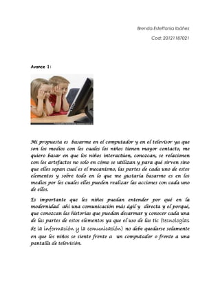 Brenda Esteffania Ibáñez
Cod: 20121187021

Avance 1:

Mi propuesta es basarme en el computador y en el televisor ya que
son los medios con los cuales los niños tienen mayor contacto, me
quiero basar en que los niños interactúen, conozcan, se relacionen
con los artefactos no solo en cómo se utilizan y para qué sirven sino
que ellos sepan cual es el mecanismo, las partes de cada uno de estos
elementos y sobre todo en lo que me gustaría basarme es en los
medios por los cuales ellos pueden realizar las acciones con cada uno
de ellos.
Es importante que los niños puedan entender por qué en la
modernidad ahí una comunicación más ágil y directa y el porqué,
que conozcan las historias que puedan desarmar y conocer cada una
de las partes de estos elementos ya que el uso de las tic

de la información y la comunicación)
en que los niños se siente frente a
pantalla de televisión.

(tecnologías

no debe quedarse solamente

un computador o frente a una

 