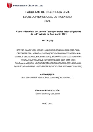 FACULTAD DE INGENIERIA CIVIL
ESCUELA PROFESIONAL DE INGENIERIA
CIVIL
Costo - Beneficio del uso de Tecnopor en las losas aligeradas
de la Provincia de San Martín 2021
AUTOR (ES):
BARTRA AMASIFUEN, JORGE LUIS (ORCID.ORG/0000-0002-8347-7319)
LOPEZ HERRERA, JORGE AUGUSTO (ORCID.ORG/0000-0001-6693-1914)
MARIÑOS VELASQUEZ, EDDER ELDER (ORCID.ORG/0000-0003-1018-0597)
RIVERA AGUIRRE JOSUE (ORCID.ORG/0000-0001-6414-6381)
RONDÁN ALVARADO, NOÉ NOLBERTO (ORCID.ORG/0000-0001-9615-6859)
ZAVALETA ZAMBRANO, HUGO ANDRES (ORCID.ORG/ 0000-0001-7858-1800)
ASESOR(A)(ES):
DRA. ESPERANZA VELÁSQUEZ, JULIETH (ORCID.ORG/….)
LÍNEA DE INVESTIGACIÓN:
Diseño Sísmico y Estructural
PERÚ (2021)
 