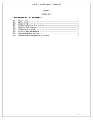 “Año de la unidad, la paz y el desarrollo”
pág. 5
INDICE
CAPITULO I
GENERALIDADES DE LA EMPRESA
1.1. Razón social ....................................................................................................... 6
1.2. Misión, Visión...................................................................................................... 6
1.3. Política institucional de la empresa ..................................................................... 6
1.4. Objetivos de la empresa...................................................................................... 7
1.5. Valores de la empresa ....................................................................................... 7
1.6. Producto, Mercado y cliente ............................................................................... 7
1.7. Organigrama de la empresa................................................................................ 8
1.8. Otra información relevante de la empresa........................................................... 9
 