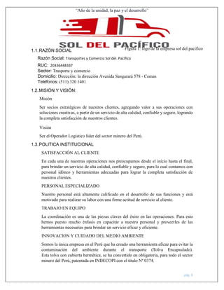 “Año de la unidad, la paz y el desarrollo”
pág. 6
1.1.RAZÓN SOCIAL
Razón Social: Transportes y Comercio Sol del. Pacífico
RUC: 20336448337
Sector: Trasporte y comercio
Domicilio: Dirección: la dirección Avenida Sangarará 578 - Comas
Teléfonos: (511) 320 1401
1.2.MISIÓN Y VISIÓN:
Misión
Ser socios estratégicos de nuestros clientes, agregando valor a sus operaciones con
soluciones creativas, a partir de un servicio de alta calidad, confiable y seguro, logrando
la completa satisfacción de nuestros clientes.
Visión
Ser el Operador Logístico líder del sector minero del Perú.
1.3.POLITICA INSTITUCIONAL
SATISFACCIÓN AL CLIENTE
En cada una de nuestras operaciones nos preocupamos desde el inicio hasta el final,
para brindar un servicio de alta calidad, confiable y seguro, para lo cual contamos con
personal idóneo y herramientas adecuadas para lograr la completa satisfacción de
nuestros clientes.
PERSONAL ESPECIALIZADO
Nuestro personal está altamente calificado en el desarrollo de sus funciones y está
motivado para realizar su labor con una firme actitud de servicio al cliente.
TRABAJO EN EQUIPO
La coordinación es una de las piezas claves del éxito en las operaciones. Para esto
hemos puesto mucho énfasis en capacitar a nuestro personal y proveerles de las
herramientas necesarias para brindar un servicio eficaz y eficiente.
INNOVACION Y CUIDADO DEL MEDIO AMBIENTE
Somos la única empresa en el Perú que ha creado una herramienta eficaz para evitar la
contaminación del ambiente durante el transporte (Tolva Encapsulado).
Esta tolva con cubierta hermética, se ha convertido en obligatoria, para todo el sector
minero del Perú, patentada en INDECOPI con el título Nº 0374.
Figura 1: logo de la empresa sol del pacifico
 