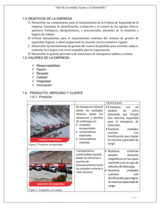 “Año de la unidad, la paz y el desarrollo”
pág. 7
1.4.OBJETIVOS DE LA EMPRESA
A. Desarrollar las competencias para el mejoramiento de la Cultura de Seguridad de la
empresa. Gestionar la identificación, evaluación y el control de los agentes físicos,
químicos biológicos, diergonómicos, y psicosociales, presentes en la situación y
lugares de trabajo.
B. Utilizar herramientas para el mejoramiento continuo del sistema de gestión de
seguridad, higiene y salud ocupacional de acuerdo con la normativa vigente.
C. Desarrollar las herramientas de gestión del control de pérdidas para eliminar, reducir,
controlar los riesgos a un nivel aceptable para la organización.
D. Desarrollar la gestión preventiva de situaciones de emergencia médica y minera.
1.5.VALORES DE LA EMPRESA
 Responsabilidad
 Pasión
 Respeto
 Calidad
 Integridad
 Innovación
1.6. PRODUCTO, MERCADO Y CLIENTE
1.6.1. Producto
VENTAJAS
Figura 2:Trasporte encapsuladas
Se transporta mineral
desde las unidades
mineras hasta los
almacenes y puertos
de embarque en:
 Unidades
encapsuladas.
 Contenedores
especiales.
 Contenedores
estándar.
 Contamos con un
modelo de tolva
patentada que brinda
una máxima seguridad
para el transporte de
minerales.
 Nuestras unidades
cuentan con
bonificación para lograr
la máxima capacidad de
carga.
Figura 3: Trasportes con tanque
Transportamos
combustibles líquidos
desde las refinerías y
puertos de
almacenamiento hasta
las unidades mineras a
nivel nacional.
 Nuestras cisternas
poseen sensores
magnéticos en las tapas
manhole y en la caja de
válvulas de descarga.
 Nuestras unidades
cuentan con
bonificación para lograr
la máxima capacidad de
carga.
 
