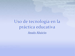 Uso de tecnología en la práctica educativa Anaís Aluicio 