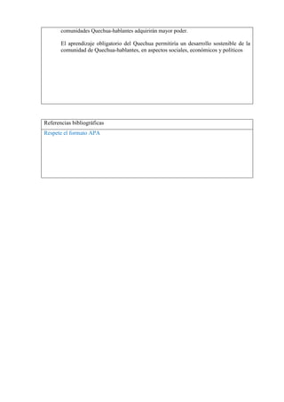 comunidades Quechua-hablantes adquirirán mayor poder.

El aprendizaje obligatorio del Quechua permitiría un desarrollo sostenible de la
comunidad de Quechua-hablantes, en aspectos sociales, económicos y políticos

Referencias bibliográficas
Respete el formato APA

 