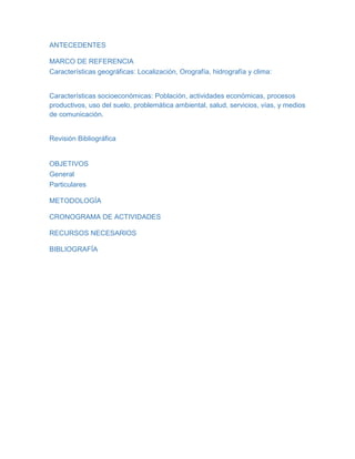 ANTECEDENTES
MARCO DE REFERENCIA
Características geográficas: Localización, Orografía, hidrografía y clima:
Características socioeconómicas: Población, actividades económicas, procesos
productivos, uso del suelo, problemática ambiental, salud, servicios, vías, y medios
de comunicación.
Revisión Bibliográfica
OBJETIVOS
General
Particulares
METODOLOGÍA
CRONOGRAMA DE ACTIVIDADES
RECURSOS NECESARIOS
BIBLIOGRAFÍA
 