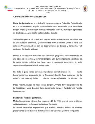 COMPUTADORES PARA EDUCAR 
ESTRATEGIA DE FORMACIÓN Y ACCESO PARA LA APROPIACIÓN PEDAGÓGICA 
DE LAS TIC PROYECTO PEDAGÓGICO CON TIC 
2013 
4. FUNDAMENTACIÓN CONCEPTUAL: 
Norte de Santander es uno de los 32 departamentos de Colombia. Está ubicado en la zona nororiental del país, sobre la frontera con Venezuela. Hace parte de la Región Andina y de la Región de los Santanderes. Tiene 40 municipios agrupados en 6 subregiones y su capital es la ciudad de Cúcuta. 
Tiene una superficie de 21.648 km² (que en términos de extensión es similar a la de El Salvador o Eslovenia,) y una densidad de 66.8 hab/km. Limita al norte y al este con Venezuela, al sur con los departamentos de Boyacá y Santander, y al oeste con Santander y Cesar. 
Debido a sus recursos naturales y su ubicación geográfica, se ha convertido en una potencia económica y comercial del país. Otro punto importante a destacar es la trascendencia histórica que tiene para el continente americano; en este departamento fue creada la Gran Colombia. 
Ha dado al país varias personas importantes como Francisco de 
Paula 
Santander (primer presidente de 
la República), Camilo Daza (precursor 
de 
la 
aviación colombiana), Rafael 
García Herreros (fundador del Minuto 
de 
Dios), Fabiola Zuluaga (la mejor tenista del país), Virgilio Barco (ex-presidente de la República) y José Eusebio Caro, (importante literato y fundador del Partido Conservador) 
Bandera de Norte de Santander. 
Mediante ordenanza número 8 de noviembre 27 de 1978, se creó, como emblema del Departamento, la Bandera de Norte de Santander. 
La misma ordenanza especificaba que nuestra bandera tendría las mismas proporciones que la Bandera de la República de Colombia y estaría compuesta  