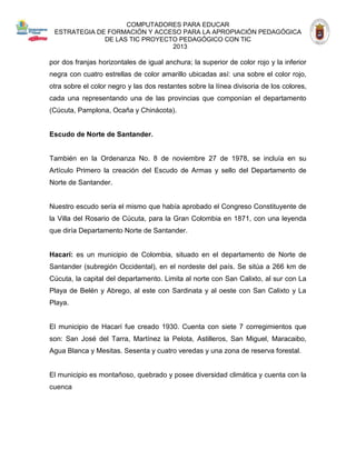 COMPUTADORES PARA EDUCAR 
ESTRATEGIA DE FORMACIÓN Y ACCESO PARA LA APROPIACIÓN PEDAGÓGICA 
DE LAS TIC PROYECTO PEDAGÓGICO CON TIC 
2013 
por dos franjas horizontales de igual anchura; la superior de color rojo y la inferior negra con cuatro estrellas de color amarillo ubicadas así: una sobre el color rojo, otra sobre el color negro y las dos restantes sobre la línea divisoria de los colores, cada una representando una de las provincias que componían el departamento (Cúcuta, Pamplona, Ocaña y Chinácota). 
Escudo de Norte de Santander. 
También en la Ordenanza No. 8 de noviembre 27 de 1978, se incluía en su Artículo Primero la creación del Escudo de Armas y sello del Departamento de Norte de Santander. 
Nuestro escudo sería el mismo que había aprobado el Congreso Constituyente de la Villa del Rosario de Cúcuta, para la Gran Colombia en 1871, con una leyenda que diría Departamento Norte de Santander. 
Hacarí: es un municipio de Colombia, situado en el departamento de Norte de Santander (subregión Occidental), en el nordeste del país. Se sitúa a 266 km de Cúcuta, la capital del departamento. Limita al norte con San Calixto, al sur con La Playa de Belén y Abrego, al este con Sardinata y al oeste con San Calixto y La Playa. 
El municipio de Hacarí fue creado 1930. Cuenta con siete 7 corregimientos que son: San José del Tarra, Martínez la Pelota, Astilleros, San Miguel, Maracaibo, Agua Blanca y Mesitas. Sesenta y cuatro veredas y una zona de reserva forestal. 
El municipio es montañoso, quebrado y posee diversidad climática y cuenta con la cuenca 
 