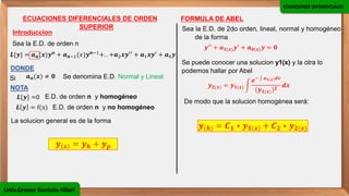 ECUACIONES DIFERENCIALES
Univ.Grover Kantuta Hilari
ECUACIONES DIFERENCIALES DE ORDEN
SUPERIOR
Introduccion
Sea la E.D. de orden n
𝑳{𝒚} = 𝒂𝒏(𝒙)𝒚𝒏 + 𝒂𝒏−1(𝑥)𝒚𝒏−1+. . +𝒂2𝒙𝒚′′ + 𝒂1𝒙𝒚′ + 𝒂0𝒚
DONDE
Si
La solucion general es de la forma
𝒂𝒏(𝒙) ≠ 𝟎 Se denomina E.D. Normal y Lineal
NOTA
𝑳{𝒚} =0 E.D. de orden n y homogéneo
𝑳 𝒚 = f(x) E.D. de orden n y no homogéneo
𝒚 𝒙 = 𝒚𝒉 + 𝒚𝒑
FORMULA DE ABEL
Sea la E.D. de 2do orden, lineal, normal y homogéneo
de la forma
𝒚′′ + 𝒂𝟏(𝒙)𝒚′ + 𝒂𝟎(𝒙)𝒚 = 𝟎
Se puede conocer una solucion y1(x) y la otra lo
podemos hallar por Abel
𝒚𝟐(𝒙) = 𝒚𝟏(𝒙) න
𝒆− ‫׬‬ 𝒂𝟏(𝒙)𝒅𝒙
(𝒚𝟏(𝒙))𝟐
𝒅𝒙
De modo que la solucion homogénea será:
𝒚 𝒉 = 𝑪𝟏 ∗ 𝒚𝟏 𝒙 + 𝑪𝟐 ∗ 𝒚𝟐(𝒙)
 