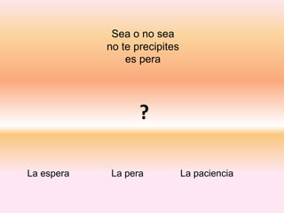 Sea o no sea
no te precipites
es pera
?
La espera La pera La paciencia
