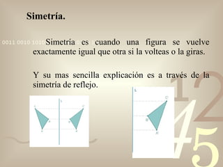 Simetría. Simetría es cuando una figura se vuelve exactamente igual que otra si la volteas o la giras. Y su mas sencilla explicación es a través de la simetría de reflejo. 