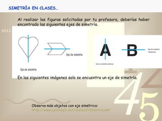 Al realizar las figuras solicitadas por tu profesora, deberías haber encontrado las siguientes ejes de simetría. En las siguientes imágenes solo se encuentra un eje de simetría. SIMETRÍA EN CLASES… Observa más objetos con eje simétrico: http://www.genmagic.net/mates2/simetria.swf 