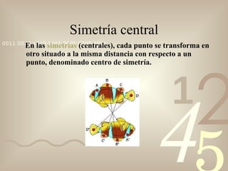 Simetría central En las  simetrías  (centrales), cada punto se transforma en otro situado a la misma distancia con respecto a un punto, denominado centro de simetría. 