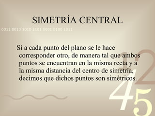 SIMETRÍA CENTRAL Si a cada punto del plano se le hace corresponder otro, de manera tal que ambos puntos se encuentran en la misma recta y a la misma distancia del centro de simetría, decimos que dichos puntos son simétricos. 