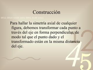 Construcción Para hallar la simetría axial de cualquier figura, debemos transformar cada punto a través del eje en forma perpendicular, de modo tal que el punto dado y el transformado están en la misma distancia del eje. 