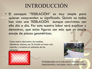 INTRODUCCIÓN El concepto “TESELACIÓN” es muy simple para quienes comprenden su significado. Quizás no todos han visto una TESELACIÓN  aunque convivimos con ella día a día. Por esto nuestra labor será explicar y demostrar, que estas figuras son más que un simple encaje de piezas geométricas. Embaldosados en la vida diaria: entrada a un departamento, una plaza, una pared de ladrillo Como motivo decorativo de muebles, alfombras, tapices, etc. Su función es hacer más colorido y armónico el ambiente de las personas. 