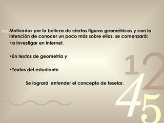 Motivados por la belleza de ciertas figuras geométricas y con la intención de conocer un poco más sobre ellas, se comenzará: a investigar en internet, En textos de geometría y Textos del estudiante Se logrará  entender el concepto de teselar. 