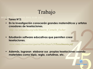 Trabajo Tarea N°2: En la investigación conocerán grandes matemáticos y artistas creadores de teselaciones.   http:// es.wikipedia.org / wiki / Maurits_Cornelis_Escher Estudiarán software educativos que permiten crear teselaciones.    www.rmm.cl /usuarios/ cparra /File/ Guia %20 Tesselmania . pdf   Además, lograran  elaborar sus  propias teselaciones usando materiales como lápiz, regla, cartulinas, etc. Volver al menú 