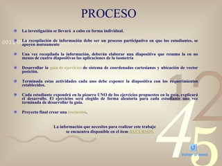 PROCESO La investigación se llevará  a cabo en forma individual. La recopilación de información debe ser un proceso participativo en que los estudiantes, se apoyen mutuamente Una vez recopilada la información, deberán elaborar una diapositiva que resuma la en no menos de cuatro diapositivas las aplicaciones de la isometría  Desarrollar la  guía de ejercicios  de sistema de coordenadas cartesianas y ubicación de vector posición. Terminada estas actividades cada uno debe exponer la diapositiva con los requerimientos establecidos. Cada estudiante expondrá en la pizarra UNO de los ejercicios propuestos en la guía, explicará el desarrollo. El ejercicios será elegido de forma aleatoria para cada estudiante una vez terminada de desarrollar la guía. Proyecto final crear una  teselación .  La información que necesites para realizar este trabajo  se encuentra disponible en el ítem  RECURSOS. Volver al menú 