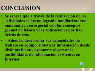 CONCLUSIÓN Se espera que a través de la realización de las actividades se hayan logrado familiarizar con  matemática , en especial con los conceptos  geometría básica y las aplicaciones que hay detrás de esto. Además, desarrollar sus capacidades de trabajo en equipo, sintetizar información desde distintas fuente, exponer y observar la posibilidades de información existentes en Internet. Volver al menú 