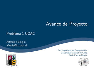 Avance de Proyecto
Problema 1 UOAC

Alfredo Fiebig C.
aﬁebig@ic.uach.cl
                         Esc. Ingenier´ en Computaci´n.
                                      ıa             o
                            Universidad Austral de Chile.
                                      Sede Puerto Montt.
 