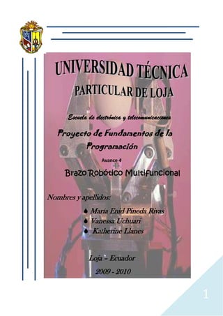 Escuela de electrónica y telecomunicaciones
Proyecto de Fundamentos de la
Programación
Avance 4
Brazo Robótico Multifuncional
Nombres y apellidos:
María Enid Pineda Rivas
Vanessa Uchuari
Katherine Llanes
Loja – Ecuador
2009 - 2010
1