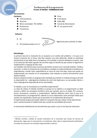 Fundamentos de la programación
Robótica Brazo Robótico Multifuncional
Herramientas:
Hardware: Pinza
4 Servomotores. Proto Board.
Aluminio. Cable DB9.
Micro controlador PIC-16F819. Fuente de Alimentación
Resistencias. PC con puerto serial.
Transistores.
Software:
PC
Puerto Algoritmos para controlar el robot
Serial
PIC (Implementado en C++)
Metodología
La primera fase de la resolución de un proyecto es el análisis del problema o lo que es lo
mismo la elección de un tema. Esta fase requiere una clara definición, donde se contemple
exactamente lo que debe hacer el programa y el resultado o solución deseada en nuestro caso
es la resolución del robot seguidor de una línea negra en donde hay que analizar el algoritmo e
implementarlo a lenguaje de alto nivel.
Los métodos más eficaces para el proceso de diseño se basan en el conocido método: “divide y
vencerás”, es decir la resolución de un problema complejo se realiza dividiendo el problema en
subproblemas y dividir estos subproblemas en otros de nivel más bajo, hasta que pueda ser
implementada una solución en la computadora. Este método se conoce técnicamente como
diseño modular.
Nuestro proyecto tendrá un programa bien diseñado que tendrá un modulo principal y de este
se desprenden los subprogramas (módulos de nivel más bajo) que a su vez pueden llamar a
otros subprogramas dependiendo de las necesidades.
El método a usar en el proyecto es el científico-experimental 1
La razón de utilizar el método científico es porque en la robótica y la programación se debe
conocer y definir los conceptos científicos como por ejemplo: que es un diodo, PIC, sensores,
servos, transistores, resistores y condensadores. Además debemos tener claro lo que es la
microelectrónica y la programación; además se usa la observación como principal medio para
resolver las inquietudes y dudas que se presentan en la elaboración del proyecto.
El experimental porque para poder elaborar el proyecto hay que realizar varias experiencias
para ir perfeccionando el modelo hasta que cumpla las necesidades del usuario.
A continuación detallaremos las herramientas que vamos a usar en las fases de resolución:
1
Método científico, método de estudio sistemático de la naturaleza que incluye las técnicas de
observación, reglas para el razonamiento y la predicción, ideas sobre la experimentación planificada y
los modos de comunicar los resultados experimentales y teóricos.
3