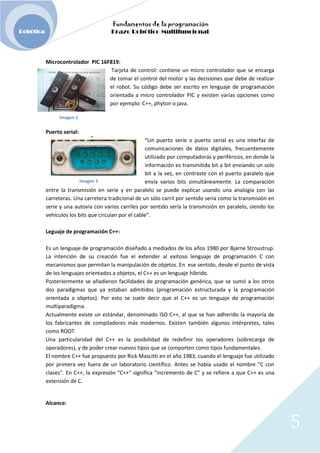 Fundamentos de la programación
Robótica Brazo Robótico Multifuncional
Microcontrolador PIC 16F819:
Tarjeta de control: contiene un micro controlador que se encarga
de tomar el control del motor y las decisiones que debe de realizar
el robot. Su código debe ser escrito en lenguaje de programación
orientada a micro controlador PIC y existen varias opciones como
por ejemplo: C++, phyton o java.
Imagen 2
Puerto serial:
“Un puerto serie o puerto serial es una interfaz de
comunicaciones de datos digitales, frecuentemente
utilizado por computadoras y periféricos, en donde la
información es transmitida bit a bit enviando un solo
bit a la vez, en contraste con el puerto paralelo que
Imagen 3 envía varios bits simultáneamente. La comparación
entre la transmisión en serie y en paralelo se puede explicar usando una analogía con las
carreteras. Una carretera tradicional de un sólo carril por sentido sería como la transmisión en
serie y una autovía con varios carriles por sentido sería la transmisión en paralelo, siendo los
vehículos los bits que circulan por el cable”.
Leguaje de programación C++:
Es un lenguaje de programación diseñado a mediados de los años 1980 por Bjarne Stroustrup.
La intención de su creación fue el extender al exitoso lenguaje de programación C con
mecanismos que permitan la manipulación de objetos. En ese sentido, desde el punto de vista
de los lenguajes orientados a objetos, el C++ es un lenguaje híbrido.
Posteriormente se añadieron facilidades de programación genérica, que se sumó a los otros
dos paradigmas que ya estaban admitidos (programación estructurada y la programación
orientada a objetos). Por esto se suele decir que el C++ es un lenguaje de programación
multiparadigma.
Actualmente existe un estándar, denominado ISO C++, al que se han adherido la mayoría de
los fabricantes de compiladores más modernos. Existen también algunos intérpretes, tales
como ROOT.
Una particularidad del C++ es la posibilidad de redefinir los operadores (sobrecarga de
operadores), y de poder crear nuevos tipos que se comporten como tipos fundamentales.
El nombre C++ fue propuesto por Rick Mascitti en el año 1983, cuando el lenguaje fue utilizado
por primera vez fuera de un laboratorio científico. Antes se había usado el nombre "C con
clases". En C++, la expresión "C++" significa "incremento de C" y se refiere a que C++ es una
extensión de C.
Alcance:
5