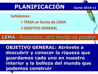 PLANIFICACIÓN  Curso 2010-11 Señalamos: TEMA en forma de LEMA OBJETIVO GENERAL OBJETIVO GENERAL: Atrévete a descubrir y conocer la riqueza que guardamos cada uno en nuestro interior y la belleza del mundo que podemos construir LEMA : ¡Reacciona, otro mundo es posible! 