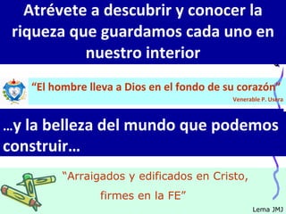 Atrévete a descubrir y conocer la riqueza que guardamos cada uno en nuestro interior “ El hombre lleva a Dios en el fondo de su corazón”  Venerable P. Usera … y la belleza del mundo que podemos construir… “ Arraigados y edificados en Cristo,  firmes en la FE” Lema JMJ 