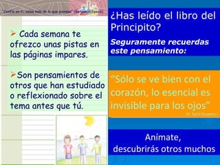 “ Sólo se ve bien con el corazón, lo esencial es invisible para los ojos” (A. Saint Exupery ) Cada semana te ofrezco unas pistas en las páginas impares. Son pensamientos de otros que han estudiado o reflexionado sobre el tema antes que tú. ¿Has leído el libro del Principito?  Seguramente recuerdas este pensamiento: Anímate,  descubrirás otros muchos “ Confía en ti, vales más de lo que piensas” (Benjamín Spock) 