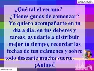 Curso 2010-2011 Amor de Dios ¿Qué tal el verano?  ¿Tienes ganas de comenzar? Yo quiero acompañarte en tu día a día, en tus deberes y tareas, ayudarte a distribuir mejor tu tiempo, recordar las fechas de tus exámenes y sobre todo desearte mucha suerte.  ¡Ánimo! 