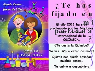 ¿Te has fijado en mi portada? El año 2011 ha sido proclamado por las Naciones Unidas como año internacional de la QUÍMICA. ¿Te gusta la Química? Ya ves: ¡Va a estar de moda! Quizás nos pueda enseñar muchas cosas… Te animo a descubrirlo 
