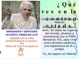 ¿Qué ves en la contraportada? ¡Un gran acontecimiento en Madrid! En Agosto de 2011 van a venir, de todos los lugares del mundo, jóvenes a encontrarse con el PAPA Benedicto XVI, para vivir como jóvenes católicos, una experiencia de fe y unidad. Yo, los espero en Madrid. ARRAIGADOS Y EDIFICADOS EN CRISTO, FIRMES EN LA FE ¡JÓVENES CON EL PAPA! Jornada Mundial de la Juventud - JMJ Madrid, del 16 al 21 de agosto de 2011 