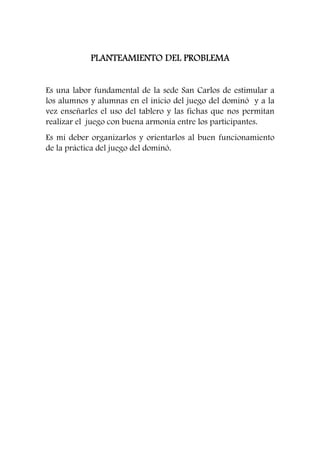 PLANTEAMIENTO PPPLLLAAANNNTTTEEEAAAMMMIIIEEENNNTTTOOO DDDDEEEELLLL PPPPRRRROOOOBBBBLLLLEEEEMMMMAAAA 
Es una labor fundamental de la sede San Carlos de estimular a 
los alumnos y alumnas en el inicio del juego del dominó y a la 
vez enseñarles el uso del tablero y las fichas que nos permitan 
realizar el juego con buena armonía entre los participantes. 
Es mí deber organizarlos y orientarlos al buen funcionamiento 
de la práctica del juego del dominó. 
 