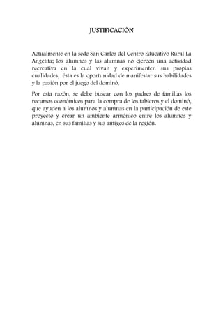 JJJJUUUUSSSSTTTTIIIIFFFFIIIICCCCAAAACCCCIIIIÓÓÓÓNNNN 
Actualmente en la sede San Carlos del Centro Educativo Rural La 
Angelita; los alumnos y las alumnas no ejercen una actividad 
recreativa en la cual vivan y experimenten sus propias 
cualidades; ésta es la oportunidad de manifestar sus habilidades 
y la pasión por el juego del dominó. 
Por esta razón, se debe buscar con los padres de familias los 
recursos económicos para la compra de los tableros y el dominó, 
que ayuden a los alumnos y alumnas en la participación de este 
proyecto y crear un ambiente armónico entre los alumnos y 
alumnas, en sus familias y sus amigos de la región. 
 