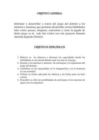 OOOOBBBBJJJJEEEETTTTIIIIVVVVOOOO GGGGEEEENNNNEEEERRRRAAAALLLL 
Estimular y desarrollar a través del juego del dominó a los 
alumnos y alumnas; que permitan desarrollar ciertas habilidades 
tales como: pensar, imaginar, concentrar y crear la jugada de 
dicho juego en la sede San Carlos con este proyecto llamado 
Aprende Jugando Dominó. 
OOOOBBBBJJJJEEEETTTTIIIIVVVVOOOOSSSS EEEESSSSPPPPEEEECCCCÍÍÍÍFFFFIIIICCCCOOOOSSSS 
1. Motivar en los alumnos y alumnas; las capacidades donde las 
habilidades se van desarrollando cada vez más en el juego. 
2. Enseñar a los alumnos y alumnas las estrategias y el reglamento del 
juego del domino. 
3. Contribuir en las capacidades en la imaginación y en la memoria 
en esa actividad 
4. Utilizar en forma adecuada los tableros y las fichas para un bien 
común. 
5. Descubrir en ellos las posibilidades de participar en las maneras de 
jugar con el compañero. 
