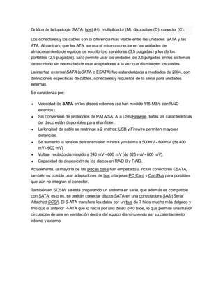 Gráfico de la topología SATA: host (H), multiplicador (M), dispositivo (D), conector (C).
Los conectores y los cables son la diferencia más visible entre las unidades SATA y las
ATA. Al contrario que los ATA, se usa el mismo conector en las unidades de
almacenamiento de equipos de escritorio o servidores (3,5 pulgadas) y los de los
portátiles (2,5 pulgadas). Esto permite usar las unidades de 2,5 pulgadas en los sistemas
de escritorio sin necesidad de usar adaptadores a la vez que disminuyen los costes.
La interfaz external SATA (eSATA o ESATA) fue estandarizada a mediados de 2004, con
definiciones específicas de cables, conectores y requisitos de la señal para unidades
externas.
Se caracteriza por:
 Velocidad de SATA en los discos externos (se han medido 115 MB/s con RAID
externos).
 Sin conversión de protocolos de PATA/SATA a USB/Firewire, todas las características
del disco están disponibles para el anfitrión.
 La longitud de cable se restringe a 2 metros; USB y Firewire permiten mayores
distancias.
 Se aumentó la tensión de transmisión mínima y máxima a 500mV - 600mV (de 400
mV - 600 mV)
 Voltaje recibido disminuido a 240 mV - 600 mV (de 325 mV - 600 mV).
 Capacidad de disposición de los discos en RAID 0 y RAID.
Actualmente, la mayoría de las placas base han empezado a incluir conectores ESATA,
también es posible usar adaptadores de bus o tarjetas PC Card y CardBus para portátiles
que aún no integran el conector.
También en SCSIW se está preparando un sistema en serie, que además es compatible
con SATA, esto es, se podrán conectar discos SATA en una controladora SAS (Serial
Attached SCSI). El S-ATA transfiere los datos por un bus de 7 hilos mucho más delgado y
fino que el anterior P-ATA que lo hacía por uno de 80 o 40 hilos, lo que permite una mayor
circulación de aire en ventilación dentro del equipo disminuyendo así su calentamiento
interno y externo.
 