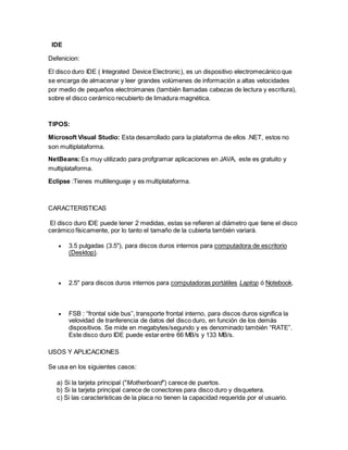 IDE
Defenicion:
El disco duro IDE ( Integrated Device Electronic), es un dispositivo electromecánico que
se encarga de almacenar y leer grandes volúmenes de información a altas velocidades
por medio de pequeños electroimanes (también llamadas cabezas de lectura y escritura),
sobre el disco cerámico recubierto de limadura magnética.
TIPOS:
Microsoft Visual Studio: Esta desarrollado para la plataforma de ellos .NET, estos no
son multiplataforma.
NetBeans:Es muy utilizado para profgramar aplicaciones en JAVA, este es gratuito y
multiplataforma.
Eclipse :Tienes multilenguaje y es multiplataforma.
CARACTERISTICAS
El disco duro IDE puede tener 2 medidas, estas se refieren al diámetro que tiene el disco
cerámico físicamente, por lo tanto el tamaño de la cubierta también variará.
 3.5 pulgadas (3.5"), para discos duros internos para computadora de escritorio
(Desktop).
 2.5" para discos duros internos para computadoras portátiles Laptop ó Notebook.
 FSB : “frontal side bus”, transporte frontal interno, para discos duros significa la
velovidad de tranferencia de datos del disco duro, en función de los demás
dispositivos. Se mide en megabytes/segundo y es denominado también “RATE”.
Este disco duro IDE puede estar entre 66 MB/s y 133 MB/s.
USOS Y APLICACIONES
Se usa en los siguientes casos:
a) Si la tarjeta principal ("Motherboard") carece de puertos.
b) Si la tarjeta principal carece de conectores para disco duro y disquetera.
c) Si las características de la placa no tienen la capacidad requerida por el usuario.
 
