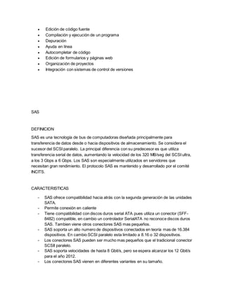  Edición de código fuente
 Compilación y ejecución de un programa
 Depuración
 Ayuda en línea
 Autocompletar de código
 Edición de formularios y páginas web
 Organización de proyectos
 Integración con sistemas de control de versiones
SAS
DEFINICION
SAS es una tecnología de bus de computadoras diseñada principalmente para
transferencia de datos desde o hacia dispositivos de almacenamiento. Se considera el
sucesor del SCSI paralelo. La principal diferencia con su predecesor es que utiliza
transferencia serial de datos, aumentando la velocidad de los 320 MB/seg del SCSI ultra,
a los 3 Gbps a 6 Gbps. Los SAS son especialmente utilizados en servidores que
necesitan gran rendimiento. El protocolo SAS es mantenido y desarrollado por el comité
INCITS.
CARACTERISTICAS
- SAS ofrece compatibilidad hacia atrás con la segunda generación de las unidades
SATA.
- Permite conexión en caliente
- Tiene compatibilidad con discos duros serial ATA pues utiliza un conector (SFF-
8482) compatible, en cambio un controlador SerialATA no reconoce discos duros
SAS. Tambien viene otros conectores SAS mas pequeños.
- SAS soporta un alto numero de dispositivos conectados en teoría mas de 16.384
dispositivos. En cambio SCSI paralelo esta limitado a 8.16 o 32 dispositivos.
- Los conectores SAS pueden ser mucho mas pequeños que el tradicional conector
SCSII paralelo.
- SAS soporta velocidades de hasta 8 Gbit/s, pero se espera alcanzar los 12 Gbit/s
para el año 2012.
- Los conectores SAS vienen en diferentes variantes en su tamaño.
 