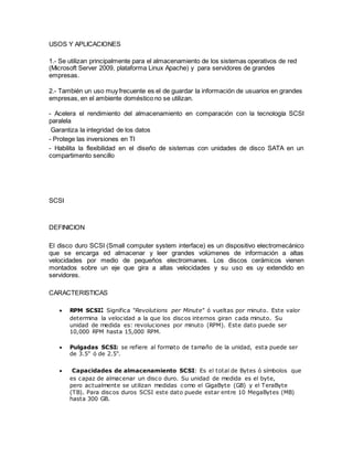USOS Y APLICACIONES
1.- Se utilizan principalmente para el almacenamiento de los sistemas operativos de red
(Microsoft Server 2009, plataforma Linux Apache) y para servidores de grandes
empresas.
2.- También un uso muy frecuente es el de guardar la información de usuarios en grandes
empresas, en el ambiente doméstico no se utilizan.
- Acelera el rendimiento del almacenamiento en comparación con la tecnología SCSI
paralela
Garantiza la integridad de los datos
- Protege las inversiones en TI
- Habilita la flexibilidad en el diseño de sistemas con unidades de disco SATA en un
compartimento sencillo
SCSI
DEFINICION
El disco duro SCSI (Small computer system interface) es un dispositivo electromecánico
que se encarga ed almacenar y leer grandes volúmenes de información a altas
velocidades por medio de pequeños electroimanes. Los discos cerámicos vienen
montados sobre un eje que gira a altas velocidades y su uso es uy extendido en
servidores.
CARACTERISTICAS
 RPM SCSI: Significa "Revolutions per Minute" ó vueltas por minuto. Este valor
determina la velocidad a la que los discos internos giran cada minuto. Su
unidad de medida es: revoluciones por minuto (RPM). Este dato puede ser
10,000 RPM hasta 15,000 RPM.
 Pulgadas SCSI: se refiere al formato de tamaño de la unidad, esta puede ser
de 3.5" ó de 2.5".
 Capacidades de almacenamiento SCSI: Es el total de Bytes ó símbolos que
es capaz de almacenar un disco duro. Su unidad de medida es el byte,
pero actualmente se utilizan medidas como el GigaByte (GB) y el TeraByte
(TB). Para discos duros SCSI este dato puede estar entre 10 MegaBytes (MB)
hasta 300 GB.
 
