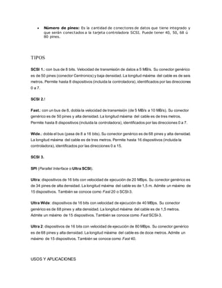  Número de pines: Es la cantidad de conectores de datos que tiene integrado y
que serán conectados a la tarjeta controladora SCSI. Puede tener 40, 50, 68 ú
80 pines.
TIPOS
SCSI 1.: con bus de 8 bits. Velocidad de transmisión de datos a 5 MB/s. Su conector genérico
es de 50 pines (conector Centronics) y baja densidad. La longitud máxima del cable es de seis
metros. Permite hasta 8 dispositivos (incluida la controladora), identificados por las direcciones
0 a 7.
SCSI 2.!
Fast.: con un bus de 8, dobla la velocidad de transmisión (de 5 MB/s a 10 MB/s). Su conector
genérico es de 50 pines y alta densidad. La longitud máxima del cable es de tres metros.
Permite hasta 8 dispositivos (incluida la controladora), identificados por las direcciones 0 a 7.
Wide.: dobla el bus (pasa de 8 a 16 bits). Su conector genérico es de 68 pines y alta densidad.
La longitud máxima del cable es de tres metros. Permite hasta 16 dispositivos (incluida la
controladora), identificados por las direcciones 0 a 15.
SCSI 3.
SPI (Parallel Interface o Ultra SCSI).
Ultra: dispositivos de 16 bits con velocidad de ejecución de 20 MBps. Su conector genérico es
de 34 pines de alta densidad. La longitud máxima del cable es de 1,5 m. Admite un máximo de
15 dispositivos. También se conoce como Fast 20 o SCSI-3.
Ultra Wide: dispositivos de 16 bits con velocidad de ejecución de 40 MBps. Su conector
genérico es de 68 pines y alta densidad. La longitud máxima del cable es de 1,5 metros.
Admite un máximo de 15 dispositivos. También se conoce como Fast SCSI-3.
Ultra 2: dispositivos de 16 bits con velocidad de ejecución de 80 MBps. Su conector genérico
es de 68 pines y alta densidad. La longitud máxima del cable es de doce metros. Admite un
máximo de 15 dispositivos. También se conoce como Fast 40.
USOS Y APLICACIONES
 