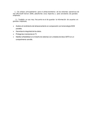 1.- Se utilizan principalmente para el almacenamiento de los sistemas operativos de
red (Microsoft Server 2009, plataforma Linux Apache) y para servidores de grandes
empresas.
2.- También un uso muy frecuente es el de guardar la información de usuarios en
grandes empresas.
 Acelera el rendimiento del almacenamiento en comparación con la tecnología SCSI
paralela.
 Garantiza la integridad de los datos.
 Protege las inversiones en TI.
 Habilita la flexibilidad en el diseño de sistemas con unidades de disco SATA en un
compartimento sencillo.
 