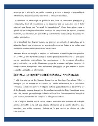 redes que en la educación ha venido a ampliar y acelerar el manejo e intercambio de
información y de comunicación y en especial la educación a distancia.

Los ambientes de aprendizaje son planeados para crear las condiciones pedagógicas y
contextuales, donde el conocimiento y sus relaciones con los individuos son el factor
principal para formar una "sociedad del conocimiento". Como innovaciones para el
aprendizaje en dicha planeación deben atenderse sus componentes: los asesores, tutores o
monitores, los estudiantes, los contenidos y su tratamiento o metodología didáctica y los
medios tecnológicos.

En la actualidad hay diversas maneras de concebir un ambiente de aprendizaje en la
educación formal, que contemplan no solamente los espacios físicos y los medios, sino
también los elementos básicos del diseño instruccional.

Hablar de Nuevas Tecnologías es referirse a la multimedia, la televisión por cable y satélite,
al CD-ROM, y a los hipertextos donde su materia prima es la información, se consideran
nuevas tecnologías esencialmente las computadoras y los programas informáticos
que permiten el acceso a redes, básicamente porque los avances tecnológicos, han dado a la
computadora un protagonismo como instrumento pedagógico ya que permite el acceso
a grandes cantidades de información.

SISTEMAS INTERACTIVOS DE ENSEÑANZA - APRENDIZAJE

El objetivo principal de los Sistemas Interactivos de Enseñanza/Aprendizaje (SIEA) es
conseguir que los alumnos de la Facultad de Ciencias Informáticas de la Universidad
Técnica de Manabí sean capaces de adquirir las bases que fundamentan el desarrollo y uso
de los llamados sistemas interactivos de enseñanza/aprendizaje (EA). Entendiendo como
tales a los sistemas que en el campo de la educación utilizan fundamentalmente las técnicas
y los recursos provenientes del campo de la Inteligencia Artificial.

Con el auge de Internet hoy en día se tiende a relacionar estos sistemas con cualquier
entorno disponible en la web que ofrezca información en el ámbito educativo. Esto
constituye una visión claramente limitada de lo que supone un sistema de estas
características.
 