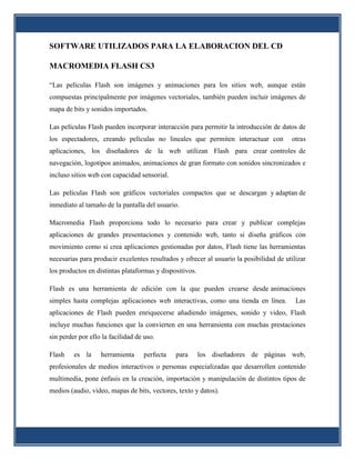 SOFTWARE UTILIZADOS PARA LA ELABORACION DEL CD

MACROMEDIA FLASH CS3

“Las películas Flash son imágenes y animaciones para los sitios web, aunque están
compuestas principalmente por imágenes vectoriales, también pueden incluir imágenes de
mapa de bits y sonidos importados.

Las películas Flash pueden incorporar interacción para permitir la introducción de datos de
los espectadores, creando películas no lineales que permiten interactuar con            otras
aplicaciones, los diseñadores de la web utilizan Flash para crear controles de
navegación, logotipos animados, animaciones de gran formato con sonidos sincronizados e
incluso sitios web con capacidad sensorial.

Las películas Flash son gráficos vectoriales compactos que se descargan y adaptan de
inmediato al tamaño de la pantalla del usuario.

Macromedia Flash proporciona todo lo necesario para crear y publicar complejas
aplicaciones de grandes presentaciones y contenido web, tanto si diseña gráficos con
movimiento como si crea aplicaciones gestionadas por datos, Flash tiene las herramientas
necesarias para producir excelentes resultados y ofrecer al usuario la posibilidad de utilizar
los productos en distintas plataformas y dispositivos.

Flash es una herramienta de edición con la que pueden crearse desde animaciones
simples hasta complejas aplicaciones web interactivas, como una tienda en línea.          Las
aplicaciones de Flash pueden enriquecerse añadiendo imágenes, sonido y video, Flash
incluye muchas funciones que la convierten en una herramienta con muchas prestaciones
sin perder por ello la facilidad de uso.

Flash    es la     herramienta     perfecta   para       los diseñadores de páginas web,
profesionales de medios interactivos o personas especializadas que desarrollen contenido
multimedia, pone énfasis en la creación, importación y manipulación de distintos tipos de
medios (audio, video, mapas de bits, vectores, texto y datos).
 