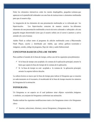 Entre los elementos interactivos están los menús desplegables, pequeñas ventanas que
aparecen en la pantalla del ordenador con una lista de instrucciones o elementos multimedia
para que el usuario elija.

La integración de los elementos de una presentación multimedia se ve reforzada por los
hipervínculos.        Los hipervínculos conectan de manera creativa los diferentes
elementos de una presentación multimedia a través de texto coloreado o subrayado o de una
pequeña imagen denominado ícono que el usuario señala con el cursor o puntero y activa
asiendo clic con el mouse.

Adobe Flash se refiere tanto al programa de edición multimedia como a Macromedia
Flash Player, escrito y distribuido por Adobe, que utiliza gráficos vectoriales e
imágenes, sonido, código de programa, flujo de video y audio bidireccional.

CONCEPTOS BASICOS LÍNEA DE TIEMPO

Para cambiar el tamaño de la línea de tiempo, utilice uno de los siguientes procedimientos:

    Si la línea de tiempo esta acoplada a la ventana de la aplicación principal, arrastre la
         barra que separa la línea de tiempo de la ventana de la aplicación.
    Si la línea de tiempo no está acoplada a la ventana de la aplicación principal,
         arrastre la esquina inferior derecha.

La cabeza lectora se mueve por la línea de tiempo para indicar el fotograma que se muestra
en cada momento en el escenario, el encabezado de la línea de tiempo muestra los números
de fotograma de la animación.

FOTOGRAMA

Un fotograma es un espacio en el cual podemos tener objetos vectoriales, imágenes
o símbolos, un conjunto de fotogramas conforman una animación.

Pueden realizar las siguientes modificaciones tanto a los fotogramas como a los fotogramas
clave:

     Insertar, seleccionar, eliminar y mover fotogramas y fotogramas clave.
 