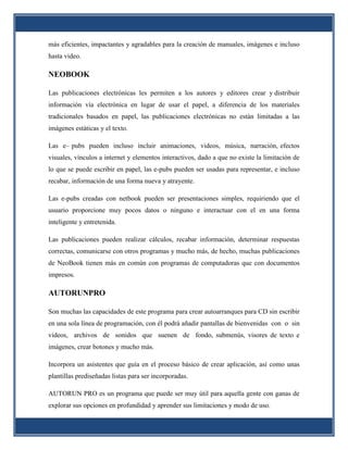 más eficientes, impactantes y agradables para la creación de manuales, imágenes e incluso
hasta video.

NEOBOOK

Las publicaciones electrónicas les permiten a los autores y editores crear y distribuir
información vía electrónica en lugar de usar el papel, a diferencia de los materiales
tradicionales basados en papel, las publicaciones electrónicas no están limitadas a las
imágenes estáticas y el texto.

Las e– pubs pueden incluso incluir animaciones, videos, música, narración, efectos
visuales, vínculos a internet y elementos interactivos, dado a que no existe la limitación de
lo que se puede escribir en papel, las e-pubs pueden ser usadas para representar, e incluso
recabar, información de una forma nueva y atrayente.

Las e-pubs creadas con netbook pueden ser presentaciones simples, requiriendo que el
usuario proporcione muy pocos datos o ninguno e interactuar con el en una forma
inteligente y entretenida.

Las publicaciones pueden realizar cálculos, recabar información, determinar respuestas
correctas, comunicarse con otros programas y mucho más, de hecho, muchas publicaciones
de NeoBook tienen más en común con programas de computadoras que con documentos
impresos.

AUTORUNPRO

Son muchas las capacidades de este programa para crear autoarranques para CD sin escribir
en una sola línea de programación, con él podrá añadir pantallas de bienvenidas con o sin
videos, archivos de sonidos que suenen de fondo, submenús, visores de texto e
imágenes, crear botones y mucho más.

Incorpora un asistentes que guía en el proceso básico de crear aplicación, así como unas
plantillas prediseñadas listas para ser incorporadas.

AUTORUN PRO es un programa que puede ser muy útil para aquella gente con ganas de
explorar sus opciones en profundidad y aprender sus limitaciones y modo de uso.
 