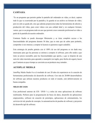CAMTASIA

“Es un programa que permite grabar la pantalla del ordenador en vídeo, es decir, captura
todo lo que va ocurriendo por la pantalla y lo guarda en un archivo en formato de vídeo,
pero no sólo se queda ahí, sino que además proporciona todas las herramientas de edición y
producción del vídeo, para crear videos con una calidad ideal y en cualquier formato,
vamos, que es un programa todo-en-uno que permite crear contenido profesional en vídeo a
partir de la pantalla de nuestro ordenador.

Camtasia Studio se puede descargar libremente y se tiene completo acceso a las
funcionalidades del programa durante 30 días, que es más que de sobra para probarlo,
comprobar si nos interesa y comprar la licencia si queremos seguir usándolo.

Esta estrategia de prueba gratuita con el 100% de uso del programa es sin duda muy
interesante para que las personas se animen a comprar el software, pero ello unido a que
tiene un precio razonable, para las funcionalidades que aporta, y que se dispone de una
serie de video tutoriales para aprender a manejarlo (en inglés, pero fáciles de seguir), hacen
que Camtasia en poco tiempo se convierta en un producto muy tentador.

AUTOPLAY MEDIA 8

AutoPlay Media Studio 8 es el resultado de casi 20 años de experiencia en la creación de
herramientas profesionales de desarrollo de software. Con más de 20.000 desarrolladores
de software que utilizan nuestros productos en todo el mundo, está definitivamente en
buena compañía.

MILES DE USOS

Cree profesional autorun de CD / DVD ‘s y miles de otras aplicaciones de software
multimedia. Perfecto para la programación de bases de datos, desarrollo de aplicaciones
empresariales, software de creación de prototipos, aplicaciones de entrenamiento, los
servicios de red, prueba de concepto, la automatización de pruebas de software y proyectos
de desarrollo ágil de software.
 